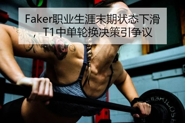 Faker职业生涯末期状态下滑，T1中单轮换决策引争议